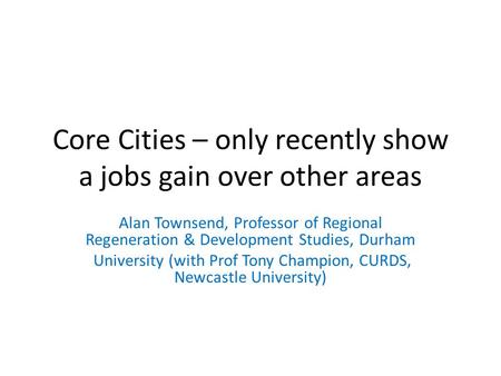 Core Cities – only recently show a jobs gain over other areas Alan Townsend, Professor of Regional Regeneration & Development Studies, Durham University.