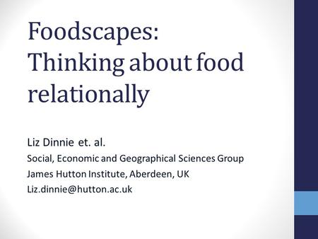 Foodscapes: Thinking about food relationally Liz Dinnie et. al. Social, Economic and Geographical Sciences Group James Hutton Institute, Aberdeen, UK