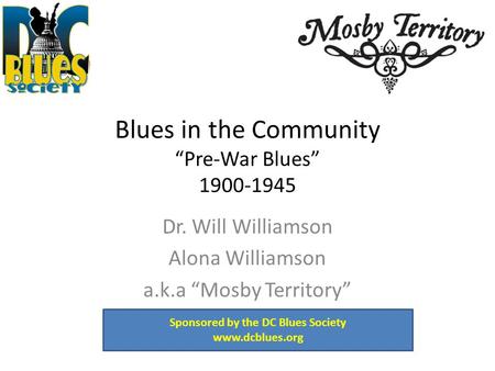 Blues in the Community “Pre-War Blues” 1900-1945 Dr. Will Williamson Alona Williamson a.k.a “Mosby Territory” Sponsored by the DC Blues Society www.dcblues.org.