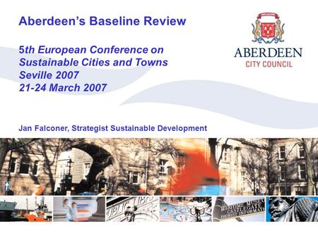 Aberdeen’s Baseline Review Aberdeen’s Baseline Review 5th European Conference on Sustainable Cities and Towns Seville 2007 21-24 March 2007 Jan Falconer,