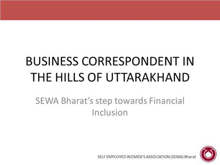 BUSINESS CORRESPONDENT IN THE HILLS OF UTTARAKHAND SEWA Bharat’s step towards Financial Inclusion SELF EMPLOYED WOMEN’S ASSOCIATION (SEWA) Bharat.