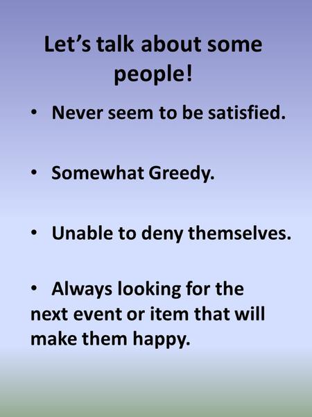 Let’s talk about some people! Somewhat Greedy. Never seem to be satisfied. Always looking for the next event or item that will make them happy. Unable.