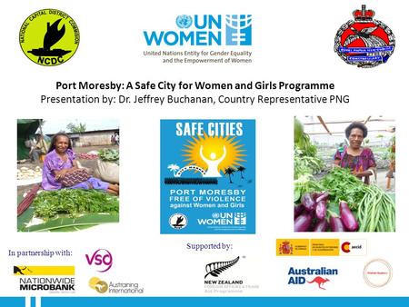 Port Moresby: A Safe City for Women and Girls Programme Presentation by: Dr. Jeffrey Buchanan, Country Representative PNG In partnership with: Supported.