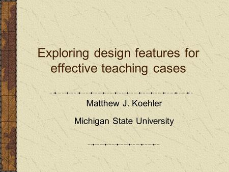 Exploring design features for effective teaching cases Matthew J. Koehler Michigan State University.