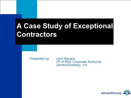 A Case Study of Exceptional Contractors Presented by: John Ravaris VP of BSC Corporate Accounts JohnsonDiversey, Inc.