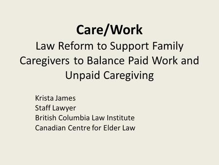 Care/Work Law Reform to Support Family Caregivers to Balance Paid Work and Unpaid Caregiving Krista James Staff Lawyer British Columbia Law Institute Canadian.