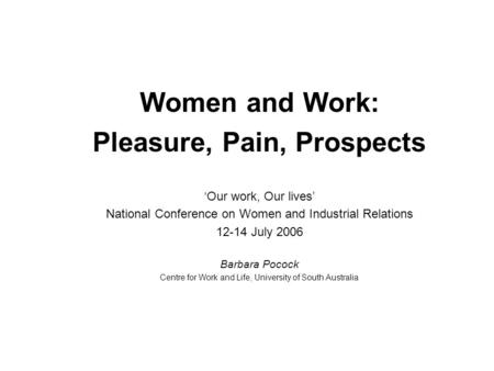 Women and Work: Pleasure, Pain, Prospects ‘Our work, Our lives’ National Conference on Women and Industrial Relations 12-14 July 2006 Barbara Pocock Centre.