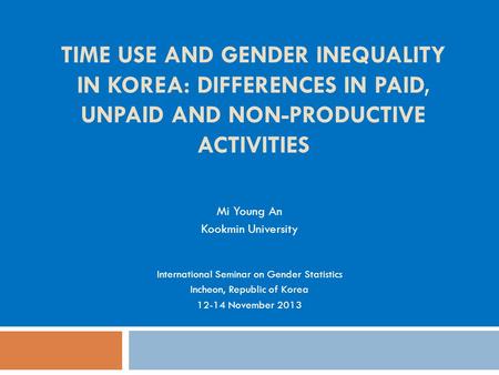 TIME USE AND GENDER INEQUALITY IN KOREA: DIFFERENCES IN PAID, UNPAID AND NON-PRODUCTIVE ACTIVITIES Mi Young An Kookmin University International Seminar.