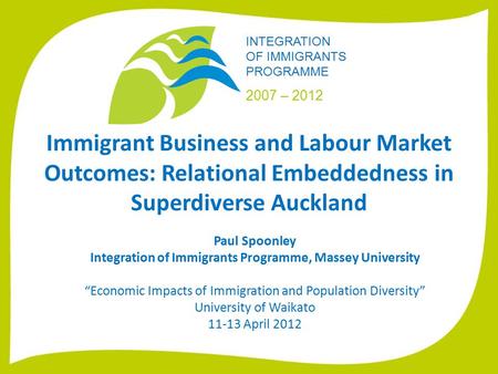 INTEGRATION OF IMMIGRANTS PROGRAMME 2007 – 2012 Immigrant Business and Labour Market Outcomes: Relational Embeddedness in Superdiverse Auckland Paul Spoonley.