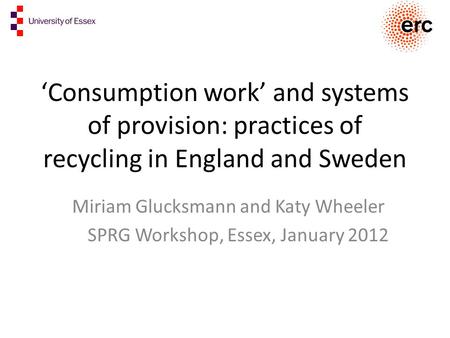 ‘Consumption work’ and systems of provision: practices of recycling in England and Sweden Miriam Glucksmann and Katy Wheeler SPRG Workshop, Essex, January.