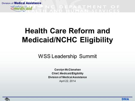 DMA Health Care Reform and Medicaid/NCHC Eligibility WSS Leadership Summit Carolyn McClanahan Chief, Medicaid Eligibility Division of Medical Assistance.