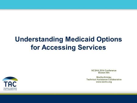 Understanding Medicaid Options for Accessing Services NCSHA 2014 Conference Boston MA Martha Knisley Technical Assistance Collaborative www.tacinc.org.