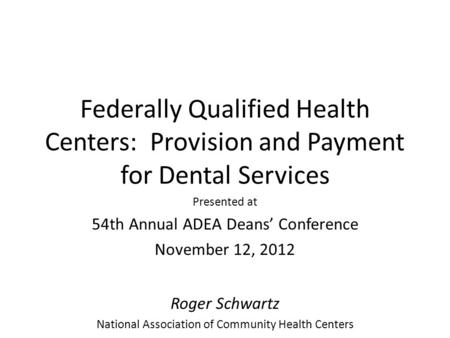 Federally Qualified Health Centers: Provision and Payment for Dental Services Presented at 54th Annual ADEA Deans’ Conference November 12, 2012 Roger Schwartz.