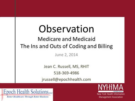 Observation Medicare and Medicaid The Ins and Outs of Coding and Billing June 2, 2014 Jean C. Russell, MS, RHIT 518-369-4986 jrussell@epochhealth.com.