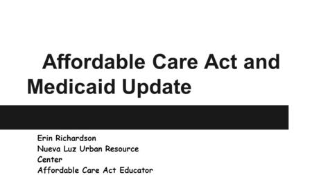 Affordable Care Act and Medicaid Update Erin Richardson Nueva Luz Urban Resource Center Affordable Care Act Educator.