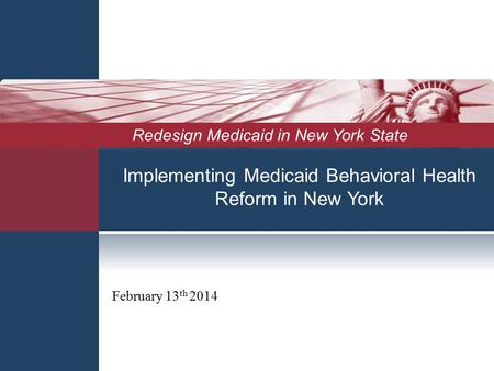 Implementing Medicaid Behavioral Health Reform in New York February 13 th 2014 Redesign Medicaid in New York State.