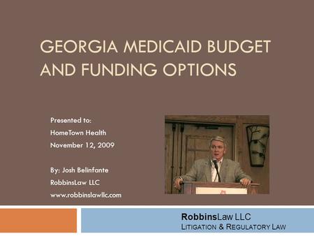 GEORGIA MEDICAID BUDGET AND FUNDING OPTIONS Presented to: HomeTown Health November 12, 2009 By: Josh Belinfante RobbinsLaw LLC www.robbinslawllc.com RobbinsLaw.