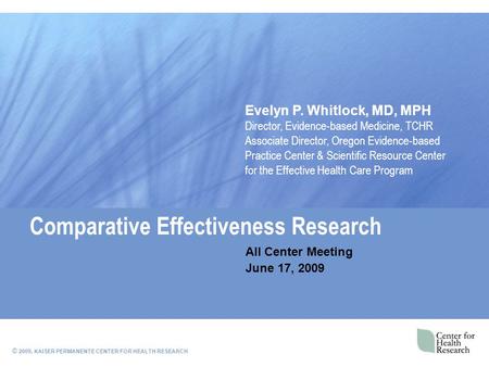 © 2009, KAISER PERMANENTE CENTER FOR HEALTH RESEARCH Comparative Effectiveness Research All Center Meeting June 17, 2009 Evelyn P. Whitlock, MD, MPH Director,