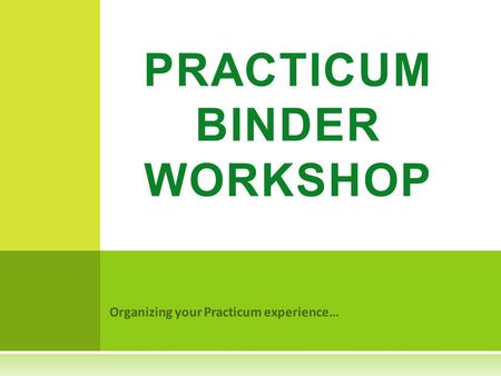 Organizing your Practicum experience… PRACTICUM BINDER WORKSHOP.