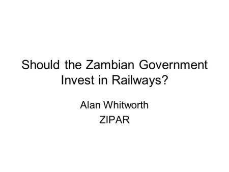 Should the Zambian Government Invest in Railways? Alan Whitworth ZIPAR.