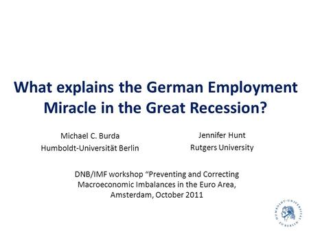 What explains the German Employment Miracle in the Great Recession? Michael C. Burda Humboldt-Universität Berlin 1 Jennifer Hunt Rutgers University DNB/IMF.