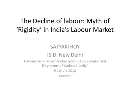 The Decline of labour: Myth of ‘Rigidity’ in India’s Labour Market SATYAKI ROY ISID, New Delhi National Seminar on “ Globalisation, Labour market and Employment.