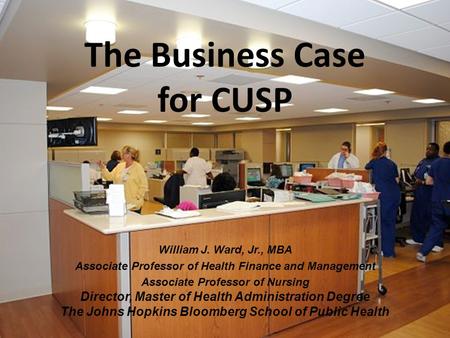 The Business Case for CUSP William J. Ward, Jr., MBA Associate Professor of Health Finance and Management Associate Professor of Nursing Director, Master.