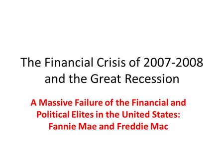 The Financial Crisis of 2007-2008 and the Great Recession A Massive Failure of the Financial and Political Elites in the United States: Fannie Mae and.