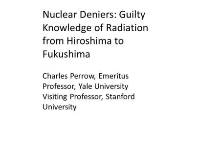 Nuclear Deniers: Guilty Knowledge of Radiation from Hiroshima to Fukushima Charles Perrow, Emeritus Professor, Yale University Visiting Professor, Stanford.