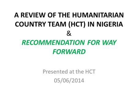 A REVIEW OF THE HUMANITARIAN COUNTRY TEAM (HCT) IN NIGERIA & RECOMMENDATION FOR WAY FORWARD Presented at the HCT 05/06/2014.