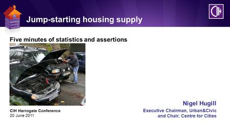 Jump-starting housing supply CIH Harrogate Conference 20 June 2011 Nigel Hugill Executive Chairman, Urban&Civic and Chair, Centre for Cities Five minutes.