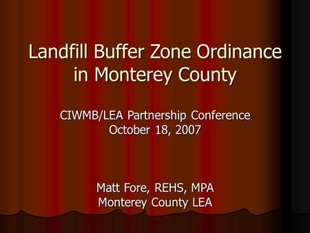 Landfill Buffer Zone Ordinance in Monterey County CIWMB/LEA Partnership Conference October 18, 2007 Matt Fore, REHS, MPA Monterey County LEA.