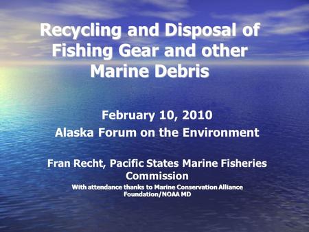 Recycling and Disposal of Fishing Gear and other Marine Debris February 10, 2010 Alaska Forum on the Environment Fran Recht, Pacific States Marine Fisheries.