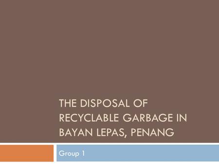 THE DISPOSAL OF RECYCLABLE GARBAGE IN BAYAN LEPAS, PENANG Group 1.