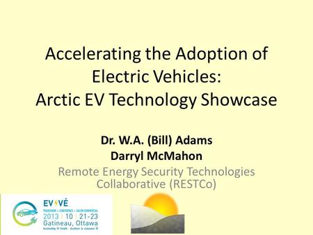 Accelerating the Adoption of Electric Vehicles: Arctic EV Technology Showcase Dr. W.A. (Bill) Adams Darryl McMahon Remote Energy Security Technologies.