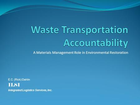 A Materials Management Role in Environmental Restoration E.C. (Rick) Dahlin ILSI Integrated Logistics Services, Inc.