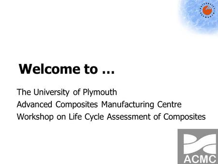 Welcome to … The University of Plymouth Advanced Composites Manufacturing Centre Workshop on Life Cycle Assessment of Composites.