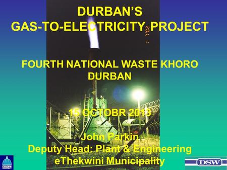 DURBAN’S GAS-TO-ELECTRICITY PROJECT FOURTH NATIONAL WASTE KHORO DURBAN 15 OCTOBR 2013 John Parkin Deputy Head: Plant & Engineering eThekwini Municipality.