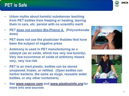 1 PET is Safe Urban myths about harmful substances leaching from PET bottles from freezing or heating, leaving them in cars, etc. persist with no scientific.