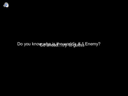 Do you know who is the world’s # 1 Enemy? Go ahead…try to guess.