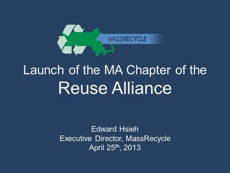 Launch of the MA Chapter of the Reuse Alliance Edward Hsieh Executive Director, MassRecycle April 25 th, 2013.