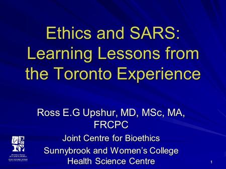 1 Ethics and SARS: Learning Lessons from the Toronto Experience Ross E.G Upshur, MD, MSc, MA, FRCPC Joint Centre for Bioethics Sunnybrook and Women’s College.