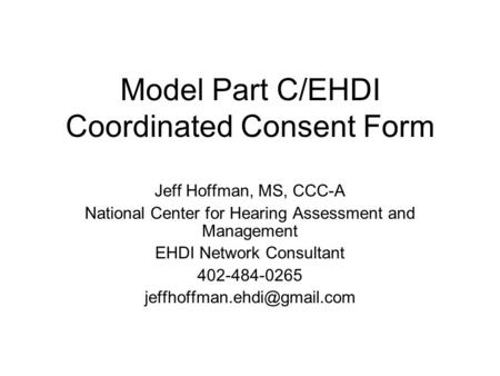 Model Part C/EHDI Coordinated Consent Form Jeff Hoffman, MS, CCC-A National Center for Hearing Assessment and Management EHDI Network Consultant 402-484-0265.