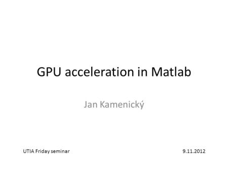 GPU acceleration in Matlab Jan Kamenický UTIA Friday seminar9.11.2012.