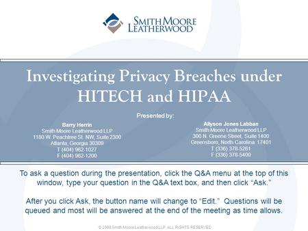 © 2008 Smith Moore Leatherwood LLP. ALL RIGHTS RESERVED. Presented by: Attorney Name Smith Moore Leatherwood LLP Address T: F: Investigating Privacy Breaches.