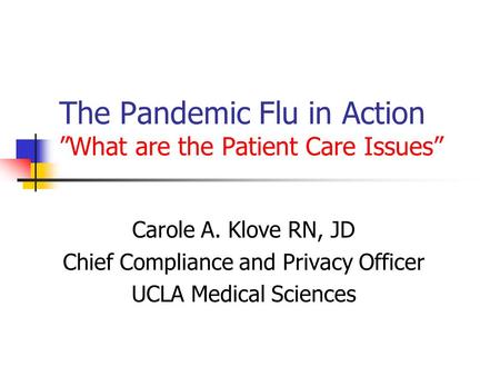 The Pandemic Flu in Action ”What are the Patient Care Issues” Carole A. Klove RN, JD Chief Compliance and Privacy Officer UCLA Medical Sciences.