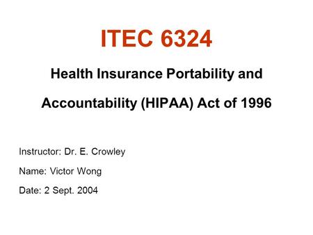 ITEC 6324 Health Insurance Portability and Accountability (HIPAA) Act of 1996 Instructor: Dr. E. Crowley Name: Victor Wong Date: 2 Sept. 2004.