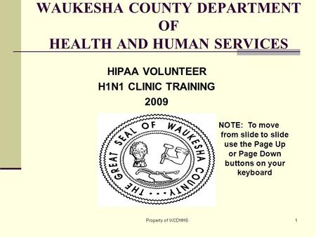 Property of WCDHHS1 WAUKESHA COUNTY DEPARTMENT OF HEALTH AND HUMAN SERVICES HIPAA VOLUNTEER H1N1 CLINIC TRAINING 2009 NOTE: To move from slide to slide.