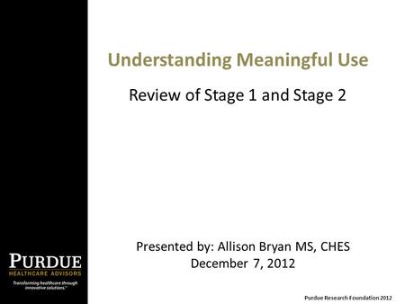 Understanding Meaningful Use Presented by: Allison Bryan MS, CHES December 7, 2012 Purdue Research Foundation 2012 Review of Stage 1 and Stage 2.