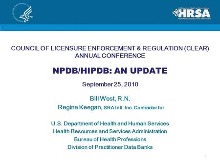 COUNCIL OF LICENSURE ENFORCEMENT & REGULATION (CLEAR) ANNUAL CONFERENCE NPDB/HIPDB: AN UPDATE September 25, 2010 Bill West, R.N. Regina Keegan, SRA Intl.